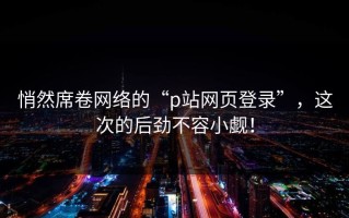 悄然席卷网络的“p站网页登录”，这次的后劲不容小觑！