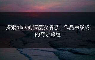 探索pixiv的深层次情感：作品串联成的奇妙旅程