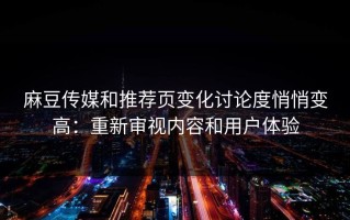 麻豆传媒和推荐页变化讨论度悄悄变高：重新审视内容和用户体验