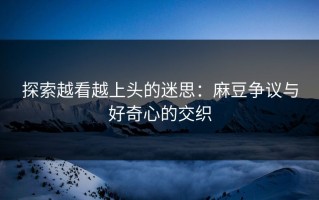 探索越看越上头的迷思：麻豆争议与好奇心的交织