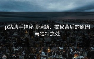 p站助手神秘顶话题：揭秘背后的原因与独特之处