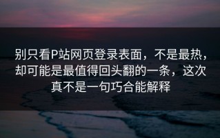 别只看P站网页登录表面，不是最热，却可能是最值得回头翻的一条，这次真不是一句巧合能解释