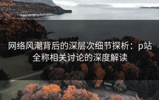 网络风潮背后的深层次细节探析：p站全称相关讨论的深度解读