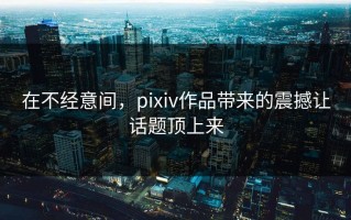 在不经意间，pixiv作品带来的震撼让话题顶上来
