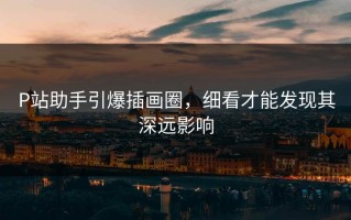 P站助手引爆插画圈，细看才能发现其深远影响