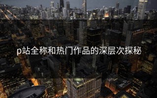 p站全称和热门作品的深层次探秘