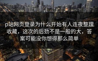 p站网页登录为什么开始有人连夜整理收藏，这次的后劲不是一般的大，答案可能没你想得那么简单