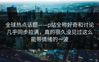 全球热点话题——p站全称好奇和讨论几乎同步拉满，真的很久没见过这么能带情绪的一波