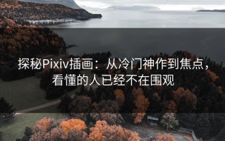 探秘Pixiv插画：从冷门神作到焦点，看懂的人已经不在围观