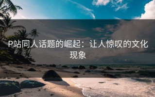 P站同人话题的崛起：让人惊叹的文化现象