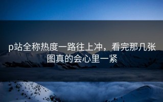 p站全称热度一路往上冲，看完那几张图真的会心里一紧