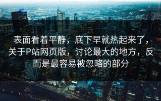 表面看着平静，底下早就热起来了，关于P站网页版，讨论最大的地方，反而是最容易被忽略的部分