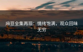 麻豆全集再现：情绪饱满，观众回味无穷