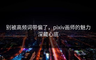 别被高频词带偏了，pixiv画师的魅力深藏心底