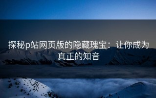 探秘p站网页版的隐藏瑰宝：让你成为真正的知音