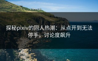 探秘pixiv的同人热潮：从点开到无法停手，讨论度飙升