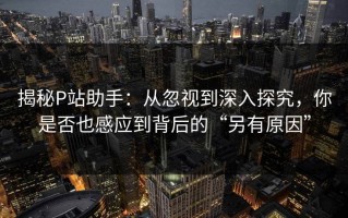 揭秘P站助手：从忽视到深入探究，你是否也感应到背后的“另有原因”