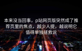 本来没当回事，p站网页版突然成了推荐页里的焦点，越少人提，越说明它值得单独拯救说