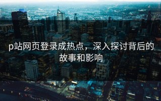 p站网页登录成热点，深入探讨背后的故事和影响