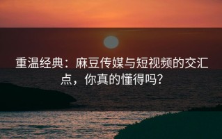 重温经典：麻豆传媒与短视频的交汇点，你真的懂得吗？