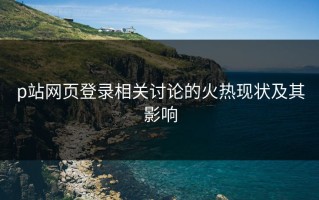 p站网页登录相关讨论的火热现状及其影响