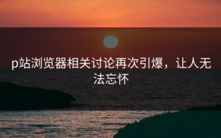 p站浏览器相关讨论再次引爆，让人无法忘怀
