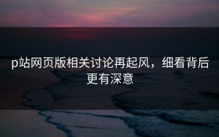 p站网页版相关讨论再起风，细看背后更有深意