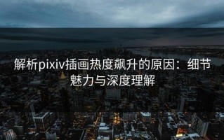 解析pixiv插画热度飙升的原因：细节魅力与深度理解