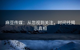 麻豆传媒：从忽视到关注，时间线揭示真相