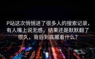 P站这次悄悄进了很多人的搜索记录，有人嘴上说无感，结果还是默默翻了很久，背后到底藏着什么？