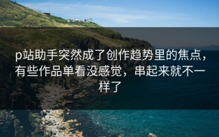 p站助手突然成了创作趋势里的焦点，有些作品单看没感觉，串起来就不一样了