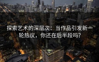 探索艺术的深层次：当作品引发新一轮热议，你还在后半段吗？