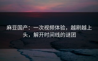 麻豆国产：一次视频体验，越刷越上头，解开时间线的谜团
