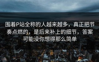 围着P站全称的人越来越多，真正把节奏点燃的，是后来补上的细节，答案可能没你想得那么简单