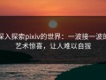 深入探索pixiv的世界：一波接一波的艺术惊喜，让人难以自拔