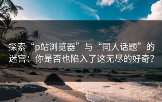 探索“p站浏览器”与“同人话题”的迷宫：你是否也陷入了这无尽的好奇？