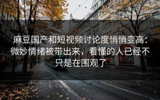 麻豆国产和短视频讨论度悄悄变高：微妙情绪被带出来，看懂的人已经不只是在围观了
