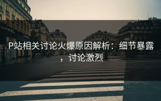P站相关讨论火爆原因解析：细节暴露，讨论激烈