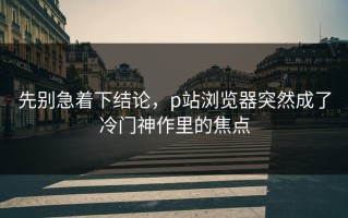 先别急着下结论，p站浏览器突然成了冷门神作里的焦点