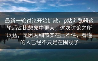 最新一轮讨论开始扩散，p站浏览器这轮后劲比想象中更大，这次讨论之所以猛，是因为细节实在压不住，看懂的人已经不只是在围观了