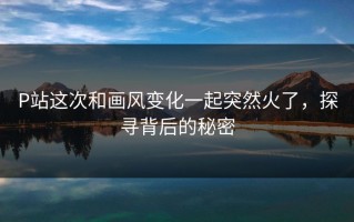 P站这次和画风变化一起突然火了，探寻背后的秘密