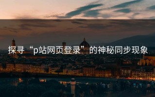 探寻“p站网页登录”的神秘同步现象