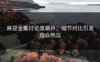 麻豆全集讨论度飙升：细节对比引发观众热议