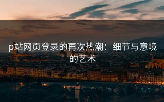 p站网页登录的再次热潮：细节与意境的艺术