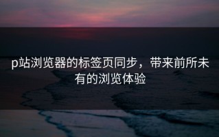 p站浏览器的标签页同步，带来前所未有的浏览体验