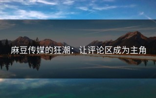麻豆传媒的狂潮：让评论区成为主角