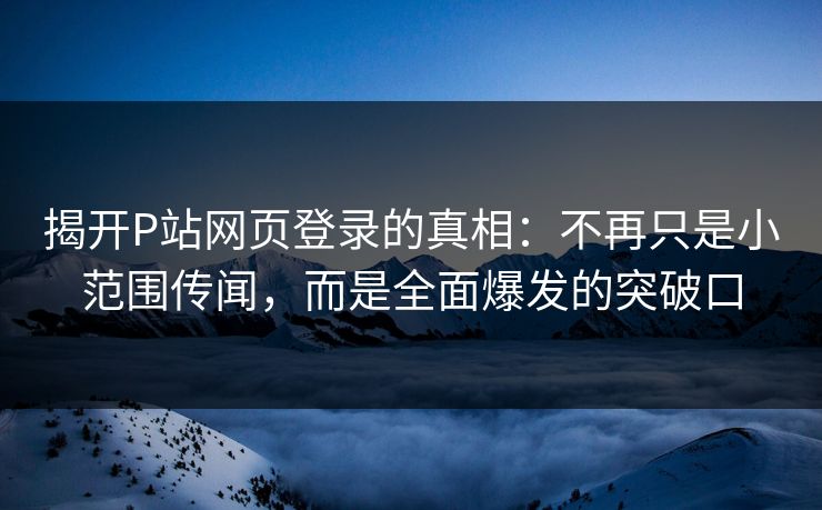 揭开P站网页登录的真相：不再只是小范围传闻，而是全面爆发的突破口-第1张图片-p站网页版视频站 | p站镜像资源页