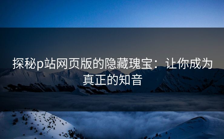 探秘p站网页版的隐藏瑰宝：让你成为真正的知音-第1张图片-p站网页版视频站 | p站镜像资源页