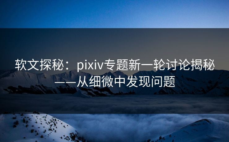 软文探秘：pixiv专题新一轮讨论揭秘——从细微中发现问题-第1张图片-p站网页版视频站 | p站镜像资源页