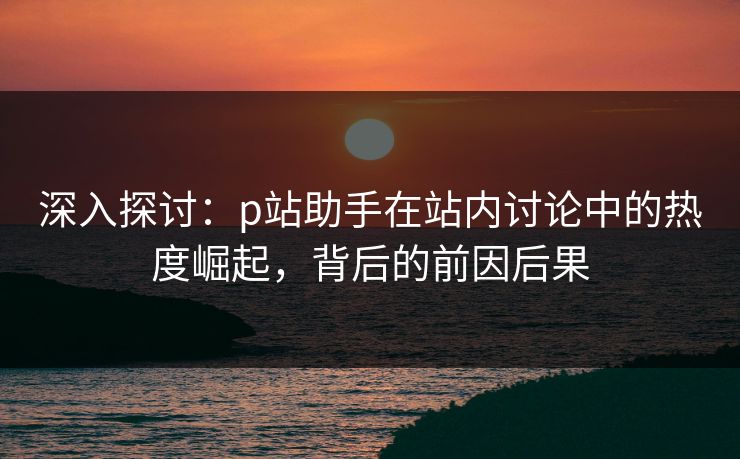 深入探讨:p站助手在站内讨论中的热度崛起,背后的前因后果-第1张图片-p站网页版视频站 | p站镜像资源页 深入探讨:p站助手在站内讨论中的热度崛起,背后的前因后果-第1张图片-p站网页版视频站 | p站镜像资源页